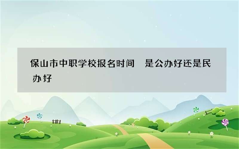 保山市中职学校报名时间 是公办好还是民办好